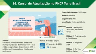 Público:
Servidores públicos federais, estaduais e
municipais; Técnicos de nível superior e nível
médio para prestação de serviços de ATER e
crédito rural; Pesquisadores, Estudantes e
professores.
Período de curso e tempo:
2º Semestre de 2021
40 horas
Conteúdo: Módulo 1 – Programa
Terra Brasil e Fundo de
Terras
Módulo 2 - Financiamento
e Elegibilidade
Módulo 3 - Projetos e
ATER
Módulo 4 – Serviços
Públicos Digitais
Quantidade de vagas: 5000 vagas
Alcance: Nacional
Carga Horária: 40h
Modalidade: Ensino a distância
16. Curso de Atualização no PNCF Terra Brasil
 