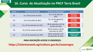 Turma Período de Inscrição Período de Realização Inscreva-se
01 21 a 30 de junho de 2021
01 a 31 de julho de
2021
02 23 a 31 de julho de 2021
01 a 31 de agosto de
2021
03 01 a 07 de setembro de 2021
08 de setembro a 07 de
outubro de 2021
04 01 a 07 de outubro de 2021
08 de outubro a 06 de
novembro de 2021
05 01 a 07 de novembro de 2021
08 de novembro a 07
de dezembro de 2021
https://sistemasweb.agricultura.gov.br/avaenagro
PARA INSCRIÇÃO ACESSE O ENDEREÇO:
16. Curso de Atualização no PNCF Terra Brasil
 