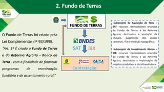 FUNDO DE TERRAS
O Fundo de Terras foi criado pela
Lei Complementar nº 93/1998.
“Art. 1º É criado o Fundo de Terras
e da Reforma Agrária - Banco da
Terra - com a finalidade de financiar
programas de reordenação
fundiária e de assentamento rural.”
2. Fundo de Terras
-Subprojeto de Aquisição de Terra –
SAT: recursos reembolsáveis oriundos
do Fundo de Terras e da Reforma
Agrária, destinados a aquisição de
imóveis, pagamento dos custos
cartoriais, ITBI e medição topográfica;
-Subprojeto de Investimento Básico –
SIB: recursos reembolsáveis oriundos
do Fundo de Terras e da Reforma
Agrária, destinados a implantação de
projetos produtivos e de infraestrutura.
 