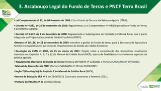 • Lei Complementar nº 93, de 04 fevereiro de 1998: Cria o Fundo de Terras e da Reforma Agrária (FTRA);
• Decreto nº 4.892, de 25 de novembro de 2003: Regulamenta a Lei Complementar nº 93/98 que criou o Fundo de Terras
e da Reforma Agrária;
• Decreto nº 6.672, de 2 de dezembro de 2008: Regulamenta o Subprograma de Combate à Pobreza Rural, que é parte
integrante do Programa Nacional de Crédito Fundiário (PNCF);
•Decreto nº 10.126, de 22 de novembro de 2019: transfere a gestão do fundo de terras para a Secretaria de Agricultura
Familiar e Cooperativismo por meio do Departamento de Gestão do Crédito Fundiário;
• Resolução do CMN nº 4900, de 25 de março de 2021: Dispõe sobre a consolidação dos dispositivos atualmente
inseridos nos Capítulos 4, 5, 7 e 12 do Manual de Crédito Rural (MCR), acerca de finalidades e instrumentos especiais da
política agrícola.
• Regulamento Operativo do Fundo de Terras (Portaria SAF/MAPA nº 122/2021 e Portaria SAF/MAPA Nº 197/2021);
•Manual de Operações do PNCF (Portaria SAF/MAPA nº 123 de 23/03/2021);
•Seção 7 (Fiscalização) do Capítulo 2 do Manual de Crédito Rural (MCR);
•Norma de Execução SRA nº 1 de 29/06/2011 (Contratos anteriores a fevereiro 2021);
•Portaria SAF/MAPA nº 51 de 01/02/2021;
3. Arcabouço Legal do Fundo de Terras e PNCF Terra Brasil
 
