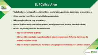 – Trabalhadores rurais preferencialmente os assalariados, parceiros, posseiros e arrendatários;
– Cinco anos de experiência em atividade agropecuária;
– Não-proprietários ou com pouca terra;
– Dentro dos limites de patrimônio e renda anual previstos no Manual de Crédito Rural;
– Outros requisitos previstos nos normativos.
• Não ser funcionário público;
• Não ter sido assentado ou participado de algum programa da Reforma Agrária ou do
próprio Fundo de Terras
• Não ser dono de imóvel rural maior que uma propriedade familiar, nos últimos 03 anos.
5. Público Alvo
 