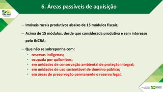 – Imóveis rurais produtivos abaixo de 15 módulos fiscais;
– Acima de 15 módulos, desde que considerada produtiva e sem interesse
pelo INCRA;
– Que não se sobreponha com:
• reservas indígenas;
• ocupada por quilombos;
• em unidades de conservação ambiental de proteção integral;
• em unidades de uso sustentável de domínio público;
• em áreas de preservação permanente e reserva legal.
6. Áreas passíveis de aquisição
 