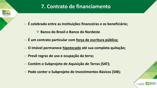 – É celebrado entre as instituições financeiras e os beneficiário;
 Banco do Brasil e Banco do Nordeste
– É um contrato particular com força de escritura pública;
– O imóvel permanece hipotecado até sua completa quitação;
– Prevê regras de uso e ocupação da terra;
– Contém o Subprojeto de Aquisição de Terras (SAT);
– Pode conter o Subprojeto de Investimentos Básicos (SIB);
7. Contrato de financiamento
 