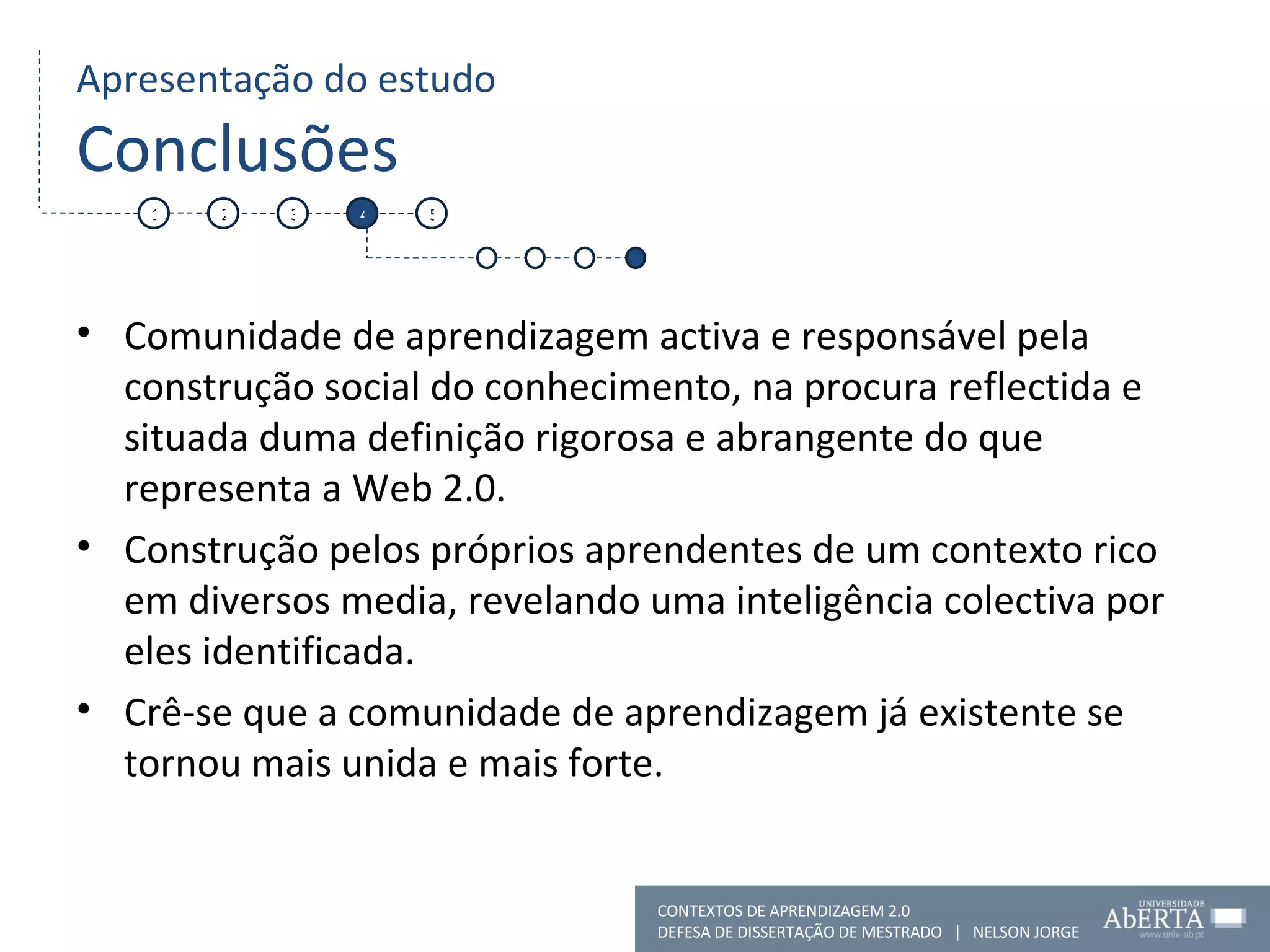 Apresentação do estudo Conclusões Comunidade de aprendizagem activa e responsável pela construção social do conhecimento, na procura reflectida e situada duma definição rigorosa e abrangente do que representa a Web 2.0. Construção pelos próprios aprendentes de um contexto rico em diversos media, revelando uma inteligência colectiva por eles identificada. Crê-se que a comunidade de aprendizagem já existente se tornou mais unida e mais forte. 1 2 3 4 5 CONTEXTOS DE APRENDIZAGEM 2.0 DEFESA DE DISSERTAÇÃO DE MESTRADO  |  NELSON JORGE  
