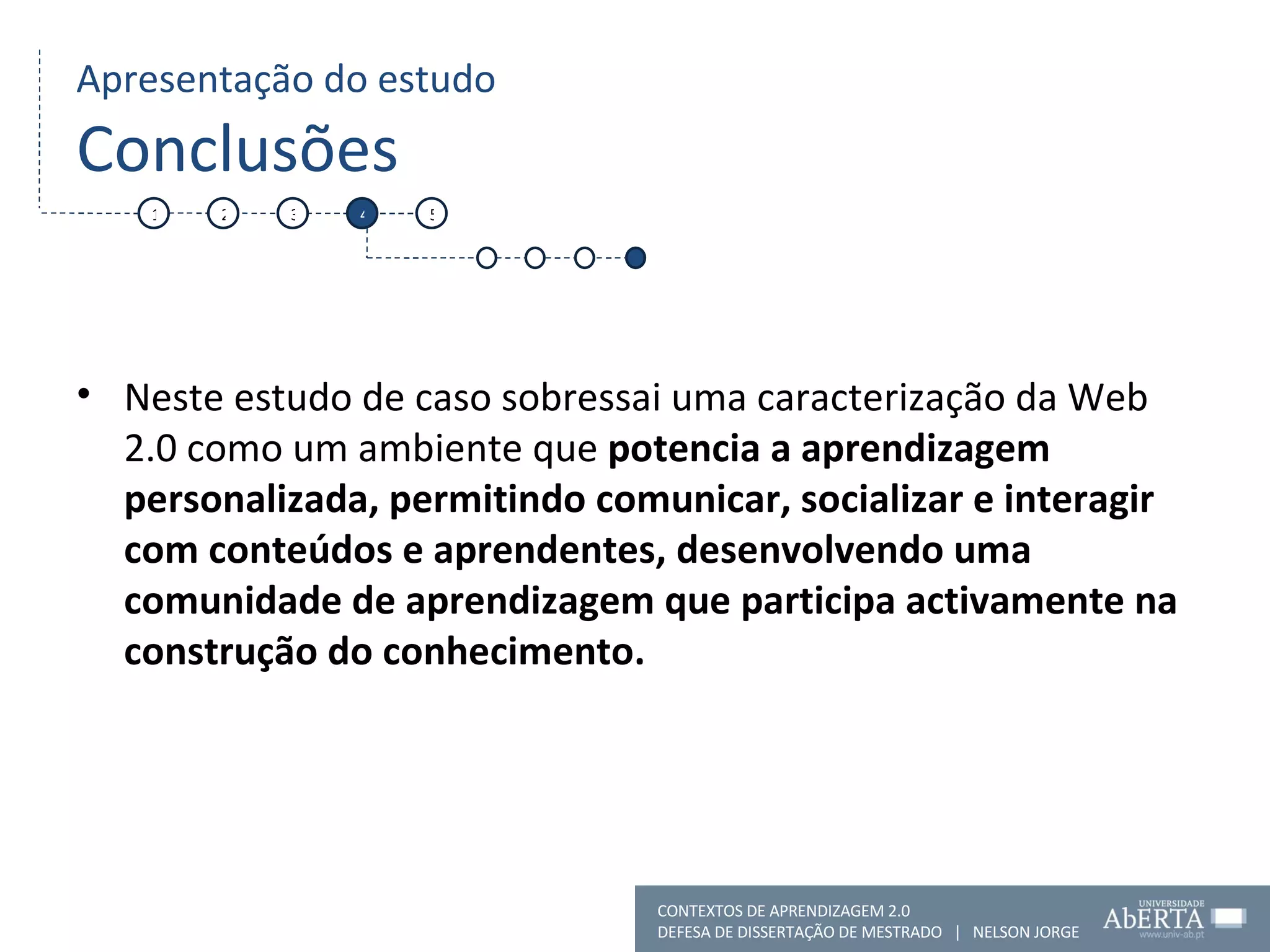 Apresentação do estudo Conclusões Neste estudo de caso sobressai uma caracterização da Web 2.0 como um ambiente que  potencia a aprendizagem personalizada, permitindo comunicar, socializar e interagir com conteúdos e aprendentes, desenvolvendo uma comunidade de aprendizagem que participa activamente na construção do conhecimento.  1 2 3 4 5 CONTEXTOS DE APRENDIZAGEM 2.0 DEFESA DE DISSERTAÇÃO DE MESTRADO  |  NELSON JORGE  