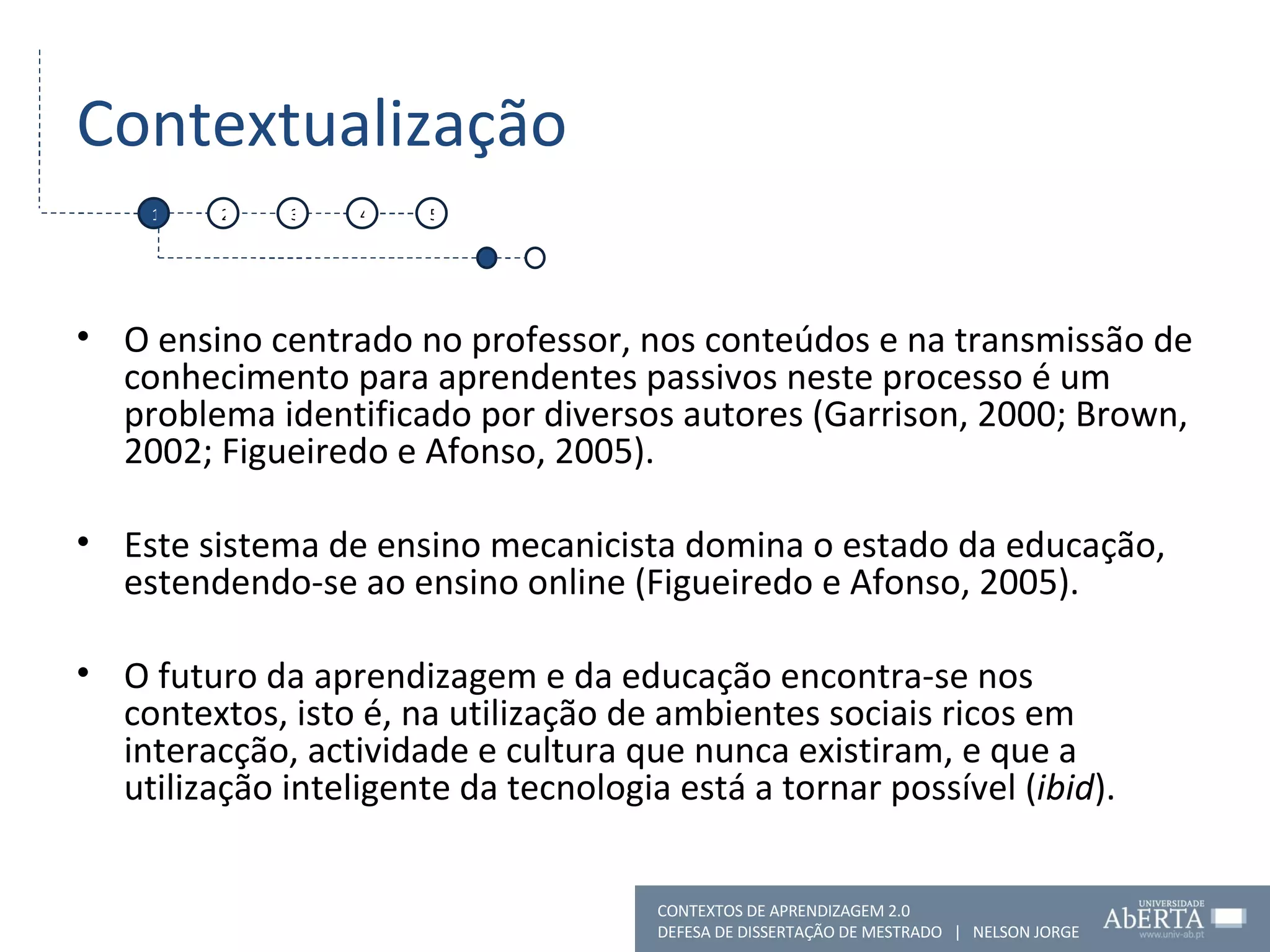 Contextualização O ensino centrado no professor, nos conteúdos e na transmissão de conhecimento para aprendentes passivos neste processo é um problema identificado por diversos autores (Garrison, 2000; Brown, 2002; Figueiredo e Afonso, 2005). Este sistema de ensino mecanicista domina o estado da educação, estendendo-se ao ensino online (Figueiredo e Afonso, 2005). O futuro da aprendizagem e da educação encontra-se nos contextos, isto é, na utilização de ambientes sociais ricos em interacção, actividade e cultura que nunca existiram, e que a utilização inteligente da tecnologia está a tornar possível ( ibid ). 1 2 3 4 5 CONTEXTOS DE APRENDIZAGEM 2.0 DEFESA DE DISSERTAÇÃO DE MESTRADO  |  NELSON JORGE  