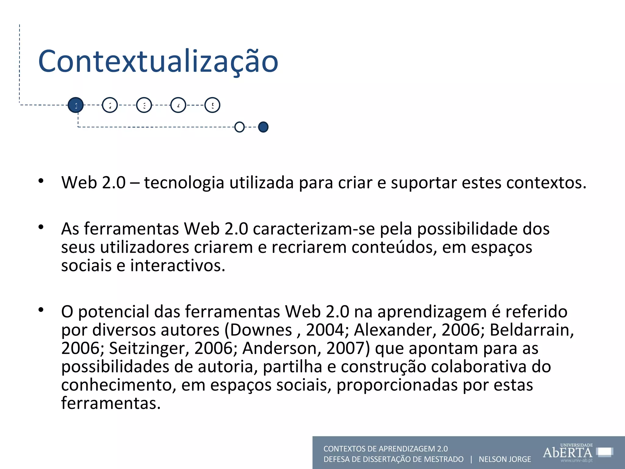 Contextualização Web 2.0 – tecnologia utilizada para criar e suportar estes contextos.  As ferramentas Web 2.0 caracterizam-se pela possibilidade dos seus utilizadores criarem e recriarem conteúdos, em espaços sociais e interactivos. O potencial das ferramentas Web 2.0 na aprendizagem é referido por diversos autores (Downes , 2004; Alexander, 2006; Beldarrain, 2006; Seitzinger, 2006; Anderson, 2007) que apontam para as possibilidades de autoria, partilha e construção colaborativa do conhecimento, em espaços sociais, proporcionadas por estas ferramentas. 1 2 3 4 5 CONTEXTOS DE APRENDIZAGEM 2.0 DEFESA DE DISSERTAÇÃO DE MESTRADO  |  NELSON JORGE  