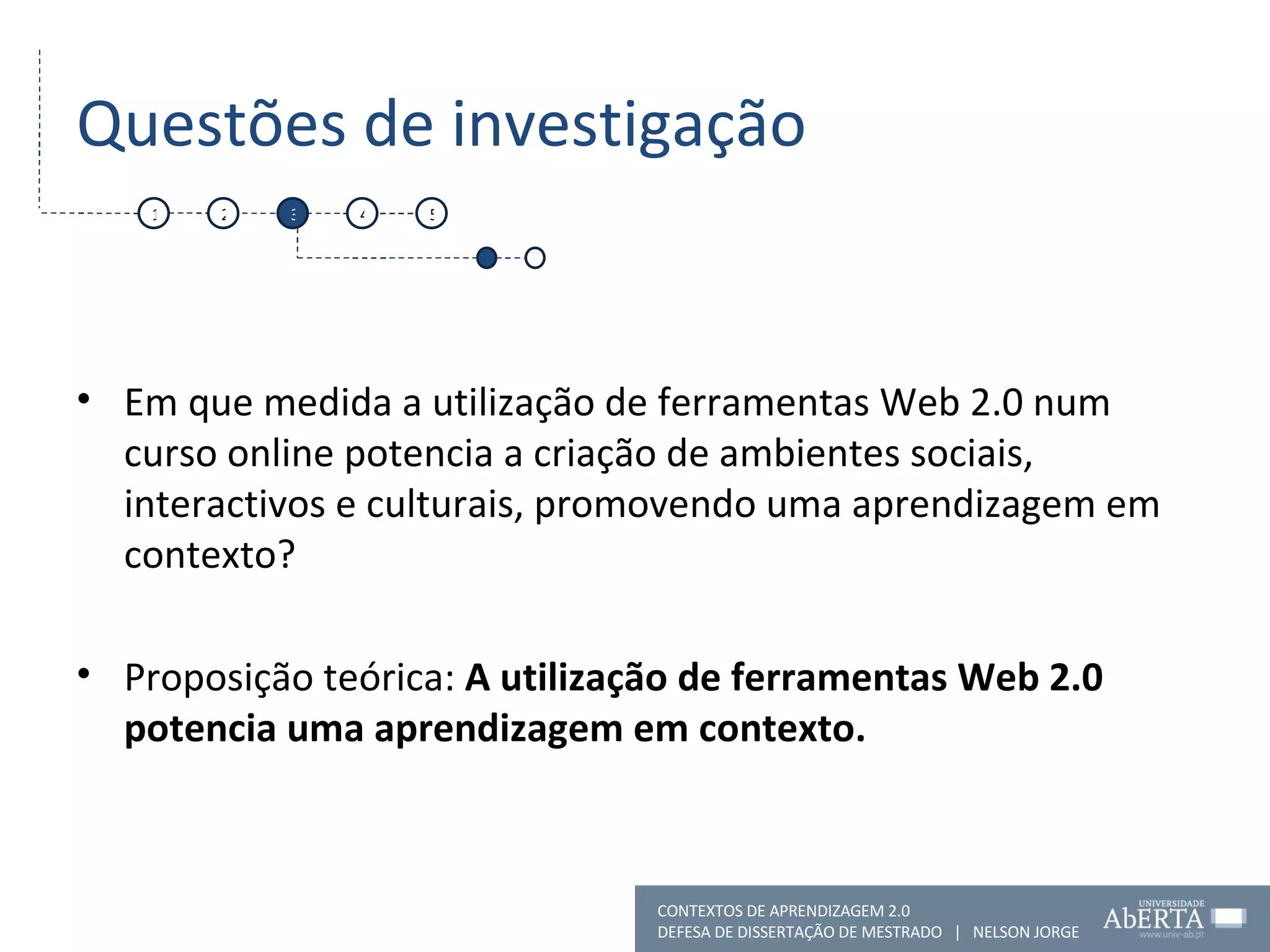 Questões de investigação Em que medida a utilização de ferramentas Web 2.0 num curso online potencia a criação de ambientes sociais, interactivos e culturais, promovendo uma aprendizagem em contexto? Proposição teórica:  A utilização de ferramentas Web 2.0 potencia uma aprendizagem em contexto. 1 2 3 4 5 CONTEXTOS DE APRENDIZAGEM 2.0 DEFESA DE DISSERTAÇÃO DE MESTRADO  |  NELSON JORGE  