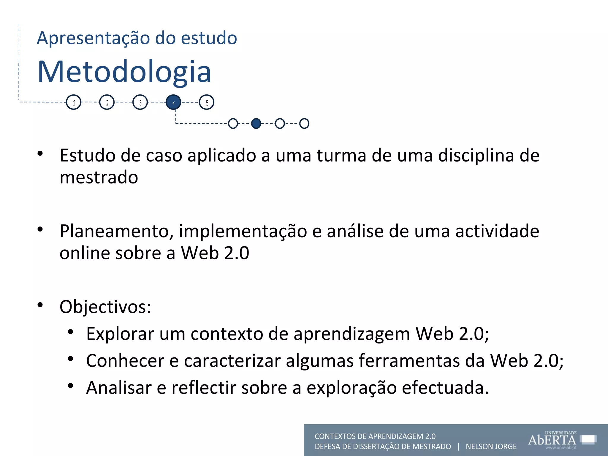 Apresentação do estudo Metodologia Estudo de caso aplicado a uma turma de uma disciplina de mestrado Planeamento, implementação e análise de uma actividade online sobre a Web 2.0 Objectivos:  Explorar um contexto de aprendizagem Web 2.0; Conhecer e caracterizar algumas ferramentas da Web 2.0; Analisar e reflectir sobre a exploração efectuada.  1 2 3 4 5 CONTEXTOS DE APRENDIZAGEM 2.0 DEFESA DE DISSERTAÇÃO DE MESTRADO  |  NELSON JORGE  