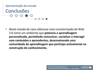 Apresentação do estudo Conclusões Neste estudo de caso sobressai uma caracterização da Web 2.0 como um ambiente que  potencia a aprendizagem personalizada, permitindo comunicar, socializar e interagir com conteúdos e aprendentes, desenvolvendo uma comunidade de aprendizagem que participa activamente na construção do conhecimento.  1 2 3 4 5 CONTEXTOS DE APRENDIZAGEM 2.0 DEFESA DE DISSERTAÇÃO DE MESTRADO  |  NELSON JORGE  