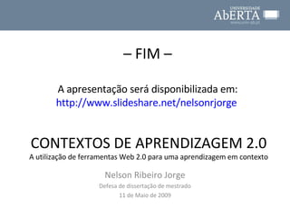 CONTEXTOS DE APRENDIZAGEM 2.0 A utilização de ferramentas Web 2.0 para uma aprendizagem em contexto Nelson Ribeiro Jorge Defesa de dissertação de mestrado 11 de Maio de 2009 –  FIM – A apresentação será disponibilizada em: http://www.slideshare.net/nelsonrjorge   