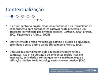 Contextualização O ensino centrado no professor, nos conteúdos e na transmissão de conhecimento para aprendentes passivos neste processo é um problema identificado por diversos autores (Garrison, 2000; Brown, 2002; Figueiredo e Afonso, 2005). Este sistema de ensino mecanicista domina o estado da educação, estendendo-se ao ensino online (Figueiredo e Afonso, 2005). O futuro da aprendizagem e da educação encontra-se nos contextos, isto é, na utilização de ambientes sociais ricos em interacção, actividade e cultura que nunca existiram, e que a utilização inteligente da tecnologia está a tornar possível ( ibid ). 1 2 3 4 5 CONTEXTOS DE APRENDIZAGEM 2.0 DEFESA DE DISSERTAÇÃO DE MESTRADO  |  NELSON JORGE  