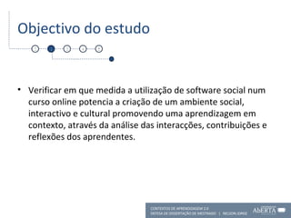 Objectivo do estudo Verificar em que medida a utilização de software social num curso online potencia a criação de um ambiente social, interactivo e cultural promovendo uma aprendizagem em contexto, através da análise das interacções, contribuições e reflexões dos aprendentes. 1 2 3 4 5 CONTEXTOS DE APRENDIZAGEM 2.0 DEFESA DE DISSERTAÇÃO DE MESTRADO  |  NELSON JORGE  