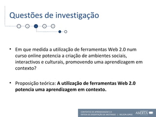 Questões de investigação Em que medida a utilização de ferramentas Web 2.0 num curso online potencia a criação de ambientes sociais, interactivos e culturais, promovendo uma aprendizagem em contexto? Proposição teórica:  A utilização de ferramentas Web 2.0 potencia uma aprendizagem em contexto. 1 2 3 4 5 CONTEXTOS DE APRENDIZAGEM 2.0 DEFESA DE DISSERTAÇÃO DE MESTRADO  |  NELSON JORGE  