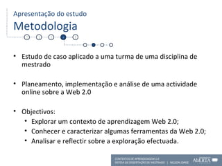 Apresentação do estudo Metodologia Estudo de caso aplicado a uma turma de uma disciplina de mestrado Planeamento, implementação e análise de uma actividade online sobre a Web 2.0 Objectivos:  Explorar um contexto de aprendizagem Web 2.0; Conhecer e caracterizar algumas ferramentas da Web 2.0; Analisar e reflectir sobre a exploração efectuada.  1 2 3 4 5 CONTEXTOS DE APRENDIZAGEM 2.0 DEFESA DE DISSERTAÇÃO DE MESTRADO  |  NELSON JORGE  