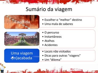 Sumário da viagem
                   • Escolher o “melhor” destino
   A partida       • Uma mala de saberes

                   • O percurso
(des)caminhos da   • Instantâneos
       tese        • Atalhos
                   • Acidentes
                   • Locais não visitados
  Uma viagem       • Dicas para outras “viagens”
  (in)acabada      • Um “dilema”
 