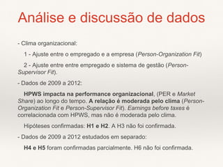 - Clima organizacional:
1 - Ajuste entre o empregado e a empresa (Person-Organization Fit)
2 - Ajuste entre entre empregado e sistema de gestão (Person-
Supervisor Fit).
- Dados de 2009 a 2012:
HPWS impacta na performance organizacional, (PER e Market
Share) ao longo do tempo. A relação é moderada pelo clima (Person-
Organization Fit e Person-Supervisor Fit). Earnings before taxes é
correlacionada com HPWS, mas não é moderada pelo clima.
Hipóteses confirmadas: H1 e H2. A H3 não foi confirmada.
- Dados de 2009 a 2012 estudados em separado:
H4 e H5 foram confirmadas parcialmente. H6 não foi confirmada.
Análise e discussão de dados
 