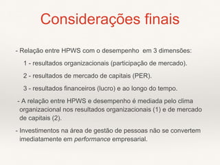 - Relação entre HPWS com o desempenho em 3 dimensões:
1 - resultados organizacionais (participação de mercado).
2 - resultados de mercado de capitais (PER).
3 - resultados financeiros (lucro) e ao longo do tempo.
- A relação entre HPWS e desempenho é mediada pelo clima
organizacional nos resultados organizacionais (1) e de mercado
de capitais (2).
- Investimentos na área de gestão de pessoas não se convertem
imediatamente em performance empresarial.
Considerações finais
 