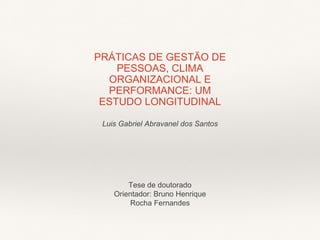 PRÁTICAS DE GESTÃO DE
PESSOAS, CLIMA
ORGANIZACIONAL E
PERFORMANCE: UM
ESTUDO LONGITUDINAL
Tese de doutorado
Orientador: Bruno Henrique
Rocha Fernandes
Luis Gabriel Abravanel dos Santos
 