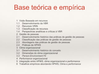 1 Visão Baseada em recursos
1.1 Desenvolvimento da VBR
1.2 Recursos VRIN
1.3 Classificação de recursos
1.4 Perspectivas analíticas e críticas à VBR
2 Gestão de pessoas
2.1 Desenvolvimento histórico das práticas de gestão de pessoas
2.2 Classificação das práticas de gestão de pessoas
2.3 Abordagens das práticas de gestão de pessoas
2.4 Práticas de HPWS
3 Clima organizacional
3.1 Desenvolvimento histórico do conceito
3.2 Dimensões do clima organizacional
3.3 Person-Environment Fit
4 Performance organizacional
5 integração entre HPWS, clima organizacional e performance
6 Trabalhos empíricos abordando HPWS, Clima e performance
Base teórica e empírica
 