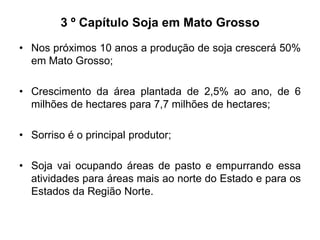 3 º Capítulo Soja em Mato Grosso
• Nos próximos 10 anos a produção de soja crescerá 50%
em Mato Grosso;

• Crescimento da área plantada de 2,5% ao ano, de 6
milhões de hectares para 7,7 milhões de hectares;
• Sorriso é o principal produtor;
• Soja vai ocupando áreas de pasto e empurrando essa
atividades para áreas mais ao norte do Estado e para os
Estados da Região Norte.

 