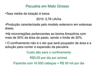 Pecuária em Mato Grosso
•Taxa média de lotação é baixa
2010: 0,76 UA/ha
•Produção caracterizada pelo modelo extensivo em extensas
áreas;

•Há microrregiões pertencentes ao bioma Amazônia com
mais de 50% da área de pasto, sendo o limite de 20%.
• O confinamento não é o elo que será poupador de área e a
solução para conter a expansão da pecuária.
Custo alto para o confinamento
R$5,00 por dia por animal.

Fazenda com 10.000 cabeças = R$ 50 mil por dia

 
