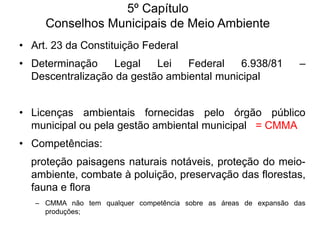 5º Capítulo
Conselhos Municipais de Meio Ambiente
• Art. 23 da Constituição Federal
• Determinação
Legal
Lei
Federal
6.938/81
Descentralização da gestão ambiental municipal

–

• Licenças ambientais fornecidas pelo órgão público
municipal ou pela gestão ambiental municipal = CMMA
• Competências:

proteção paisagens naturais notáveis, proteção do meioambiente, combate à poluição, preservação das florestas,
fauna e flora
– CMMA não tem qualquer competência sobre as áreas de expansão das
produções;

 