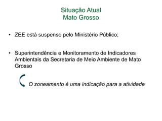 Situação Atual
Mato Grosso
• ZEE está suspenso pelo Ministério Público;
• Superintendência e Monitoramento de Indicadores
Ambientais da Secretaria de Meio Ambiente de Mato
Grosso
O zoneamento é uma indicação para a atividade

 