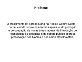 Hipótese

O crescimento da agropecuária na Região Centro-Oeste
do país ainda ocorre pela forma expansiva de produção
e de ocupação de novas áreas, apesar da introdução de
tecnologias de produção e do debate público sobre a
preservação dos biomas e dos ambientes florestais.

 