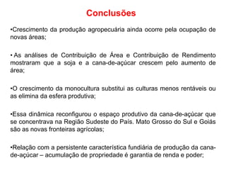 Conclusões
•Crescimento da produção agropecuária ainda ocorre pela ocupação de
novas áreas;
• As análises de Contribuição de Área e Contribuição de Rendimento
mostraram que a soja e a cana-de-açúcar crescem pelo aumento de
área;
•O crescimento da monocultura substitui as culturas menos rentáveis ou
as elimina da esfera produtiva;
•Essa dinâmica reconfigurou o espaço produtivo da cana-de-açúcar que
se concentrava na Região Sudeste do País. Mato Grosso do Sul e Goiás
são as novas fronteiras agrícolas;
•Relação com a persistente característica fundiária de produção da canade-açúcar – acumulação de propriedade é garantia de renda e poder;

 