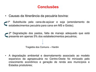 Conclusões
• Causas da Itinerância da pecuária bovina:
1ª Substituída pela cana-de-açúcar e soja (arrendamento de
estabelecimentos pecuária para cana em MS e Goiás);
2ª Degradação dos pastos, falta de manejo adequado que está
presente em apenas 5% dos estabelecimentos pecuários;

Tragédia dos Comuns – Hardin

• A degradação ambiental e desmatamento associado ao modelo
expansivo da agropecuária no Centro-Oeste foi minizado pelo
crescimento econômico e geração de renda aos municípios e
Estados produtores;

 