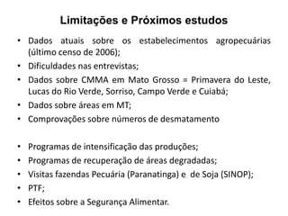 Limitações e Próximos estudos
• Dados atuais sobre os estabelecimentos agropecuárias
(último censo de 2006);
• Dificuldades nas entrevistas;
• Dados sobre CMMA em Mato Grosso = Primavera do Leste,
Lucas do Rio Verde, Sorriso, Campo Verde e Cuiabá;
• Dados sobre áreas em MT;
• Comprovações sobre números de desmatamento

•
•
•
•
•

Programas de intensificação das produções;
Programas de recuperação de áreas degradadas;
Visitas fazendas Pecuária (Paranatinga) e de Soja (SINOP);
PTF;
Efeitos sobre a Segurança Alimentar.

 