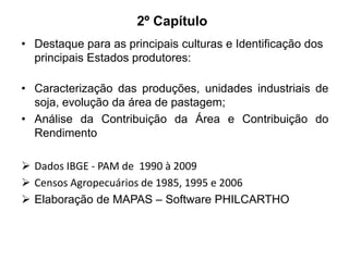 2º Capítulo
• Destaque para as principais culturas e Identificação dos
principais Estados produtores:
• Caracterização das produções, unidades industriais de
soja, evolução da área de pastagem;
• Análise da Contribuição da Área e Contribuição do
Rendimento
 Dados IBGE - PAM de 1990 à 2009
 Censos Agropecuários de 1985, 1995 e 2006
 Elaboração de MAPAS – Software PHILCARTHO

 