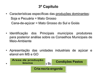 3º Capítulo
• Características específicas das produções dominantes:
Soja e Pecuária = Mato Grosso
Cana-de-açúcar = Mato Grosso do Sul e Goiás
• Identificação dos Principais municípios produtores
para posterior análise sobre os Conselhos Municipais de
Meio-Ambiente

• Apresentação das unidades industriais de açúcar e
etanol em MS e GO
•

Áreas de produção
bioma
Particularidades Pecuária

Condições Pastos
Bovina em MT

Cria-recria-engorda

 