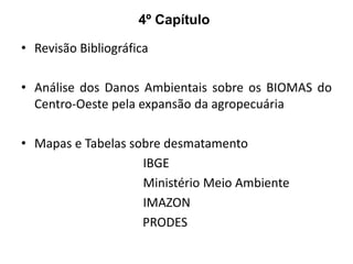 4º Capítulo
• Revisão Bibliográfica
• Análise dos Danos Ambientais sobre os BIOMAS do
Centro-Oeste pela expansão da agropecuária

• Mapas e Tabelas sobre desmatamento
IBGE
Ministério Meio Ambiente
IMAZON
PRODES

 