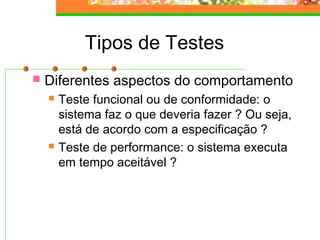 Tipos de Testes
 Diferentes aspectos do comportamento
 Teste funcional ou de conformidade: o
sistema faz o que deveria fazer ? Ou seja,
está de acordo com a especificação ?
 Teste de performance: o sistema executa
em tempo aceitável ?
 