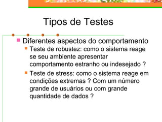 Tipos de Testes
 Diferentes aspectos do comportamento
 Teste de robustez: como o sistema reage
se seu ambiente apresentar
comportamento estranho ou indesejado ?
 Teste de stress: como o sistema reage em
condições extremas ? Com um número
grande de usuários ou com grande
quantidade de dados ?
 