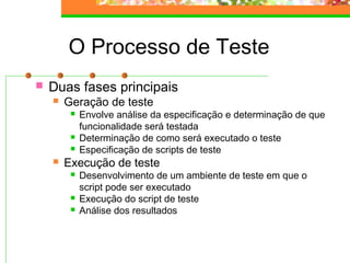 O Processo de Teste
 Duas fases principais
 Geração de teste
 Envolve análise da especificação e determinação de que
funcionalidade será testada
 Determinação de como será executado o teste
 Especificação de scripts de teste
 Execução de teste
 Desenvolvimento de um ambiente de teste em que o
script pode ser executado
 Execução do script de teste
 Análise dos resultados
 