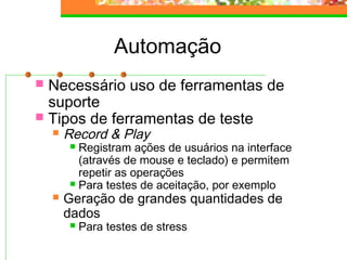 Automação
 Necessário uso de ferramentas de
suporte
 Tipos de ferramentas de teste
 Record & Play
 Registram ações de usuários na interface
(através de mouse e teclado) e permitem
repetir as operações
 Para testes de aceitação, por exemplo
 Geração de grandes quantidades de
dados
 Para testes de stress
 