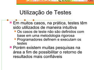 Utilização de Testes
 Em muitos casos, na prática, testes têm
sido utilizados de maneira intuitiva
 Os casos de teste não são definidos com
base em uma metodologia rigorosa
 Programadores definem e executam os
testes
 Porém existem muitas pesquisas na
área a fim de possibilitar o retorno de
resultados mais confiáveis
 
