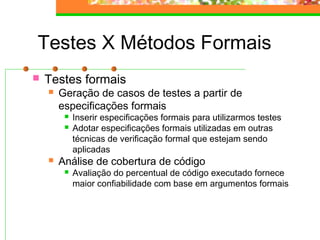 Testes X Métodos Formais
 Testes formais
 Geração de casos de testes a partir de
especificações formais
 Inserir especificações formais para utilizarmos testes
 Adotar especificações formais utilizadas em outras
técnicas de verificação formal que estejam sendo
aplicadas
 Análise de cobertura de código
 Avaliação do percentual de código executado fornece
maior confiabilidade com base em argumentos formais
 