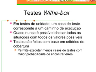 Testes Withe-box
 Em testes de unidade, um caso de teste
corresponde a um caminho de execução
 Quase nunca é possível checar todas as
situações com todos os valores possíveis
 Testes são feitos com base em critérios de
cobertura
 Permite executar menos casos de testes com
maior probabilidade de encontrar erros
 