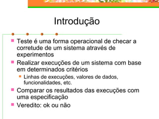 Introdução
 Teste é uma forma operacional de checar a
corretude de um sistema através de
experimentos
 Realizar execuções de um sistema com base
em determinados critérios
 Linhas de execuções, valores de dados,
funcionalidades, etc.
 Comparar os resultados das execuções com
uma especificação
 Veredito: ok ou não
 