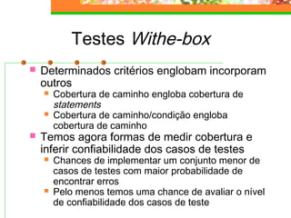 Testes Withe-box
 Determinados critérios englobam incorporam
outros
 Cobertura de caminho engloba cobertura de
statements
 Cobertura de caminho/condição engloba
cobertura de caminho
 Temos agora formas de medir cobertura e
inferir confiabilidade dos casos de testes
 Chances de implementar um conjunto menor de
casos de testes com maior probabilidade de
encontrar erros
 Pelo menos temos uma chance de avaliar o nível
de confiabilidade dos casos de teste
 