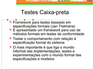 Testes Caixa-preta
 Framework para testes baseado em
especificações formais (Jan Tretmans)
 É apresentado um framework para uso de
métodos formais em testes de conformidade
 Testar o comportamento com relação à
especificação formal do sistema
 O mais importante é que liga o mundo
informal das implementações, testes e
experimentações com o mundo formal das
especificações e modelos
 