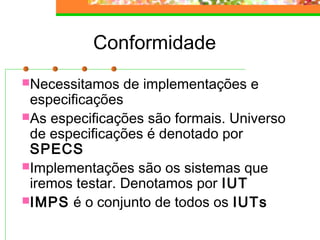 Conformidade
Necessitamos de implementações e
especificações
As especificações são formais. Universo
de especificações é denotado por
SPECS
Implementações são os sistemas que
iremos testar. Denotamos por IUT
IMPS é o conjunto de todos os IUTs
 