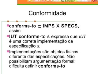 Conformidade
conforms-to ⊆ IMPS X SPECS,
assim
IUT conforms-to s expressa que IUT
é uma correta implementação da
especificação s.
Implementações são objetos físicos,
diferente das especificações. Não
possibilitam argumentação formal:
dificulta definir conforms-to
 