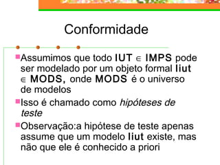 Conformidade
Assumimos que todo IUT ∈ IMPS pode
ser modelado por um objeto formal Iiut
∈ MODS, onde MODS é o universo
de modelos
Isso é chamado como hipóteses de
teste
Observação:a hipótese de teste apenas
assume que um modelo Iiut existe, mas
não que ele é conhecido a priori
 