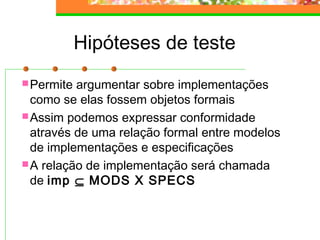 Hipóteses de teste
Permite argumentar sobre implementações
como se elas fossem objetos formais
Assim podemos expressar conformidade
através de uma relação formal entre modelos
de implementações e especificações
A relação de implementação será chamada
de imp ⊆ MODS X SPECS
 