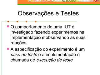 Observações e Testes
 O comportamento de uma IUT é
investigado fazendo experimentos na
implementação e observando as suas
reações
 A especificação do experimento é um
caso de teste e a implementação é
chamada de execução de teste
 